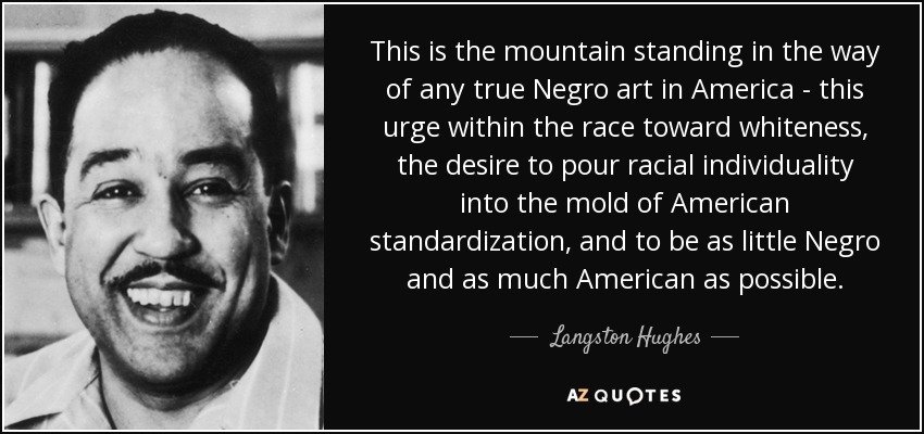 This is the mountain standing in the way of any true Negro art in America - this urge within the race toward whiteness, the desire to pour racial individuality into the mold of American standardization, and to be as little Negro and as much American as possible. - Langston Hughes