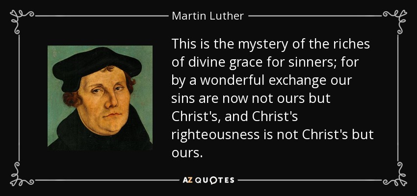 This is the mystery of the riches of divine grace for sinners; for by a wonderful exchange our sins are now not ours but Christ's, and Christ's righteousness is not Christ's but ours. - Martin Luther