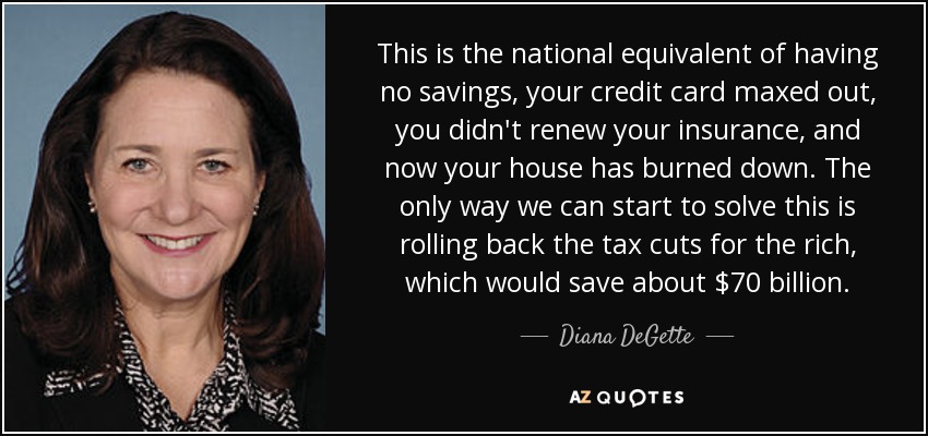 This is the national equivalent of having no savings, your credit card maxed out, you didn't renew your insurance, and now your house has burned down. The only way we can start to solve this is rolling back the tax cuts for the rich, which would save about $70 billion. - Diana DeGette
