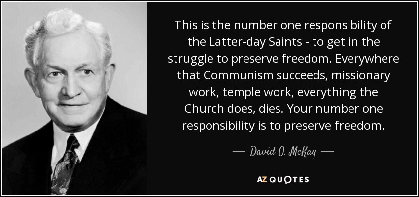 This is the number one responsibility of the Latter-day Saints - to get in the struggle to preserve freedom. Everywhere that Communism succeeds, missionary work, temple work, everything the Church does, dies. Your number one responsibility is to preserve freedom. - David O. McKay