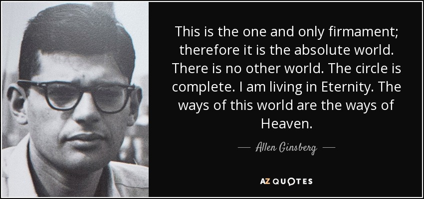 This is the one and only firmament; therefore it is the absolute world. There is no other world. The circle is complete. I am living in Eternity. The ways of this world are the ways of Heaven. - Allen Ginsberg