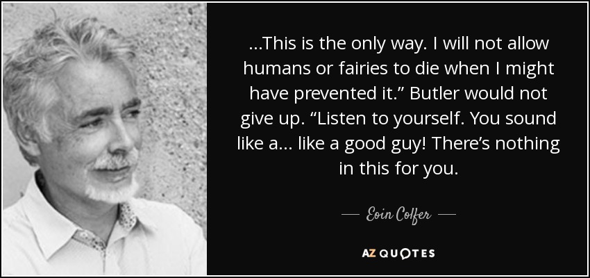 ...This is the only way. I will not allow humans or fairies to die when I might have prevented it.” Butler would not give up. “Listen to yourself. You sound like a... like a good guy! There’s nothing in this for you. - Eoin Colfer