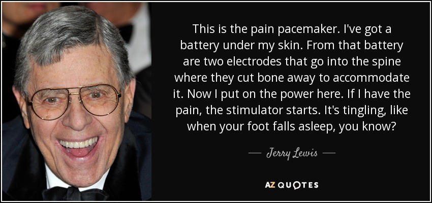 This is the pain pacemaker. I've got a battery under my skin. From that battery are two electrodes that go into the spine where they cut bone away to accommodate it. Now I put on the power here. If I have the pain, the stimulator starts. It's tingling, like when your foot falls asleep, you know? - Jerry Lewis