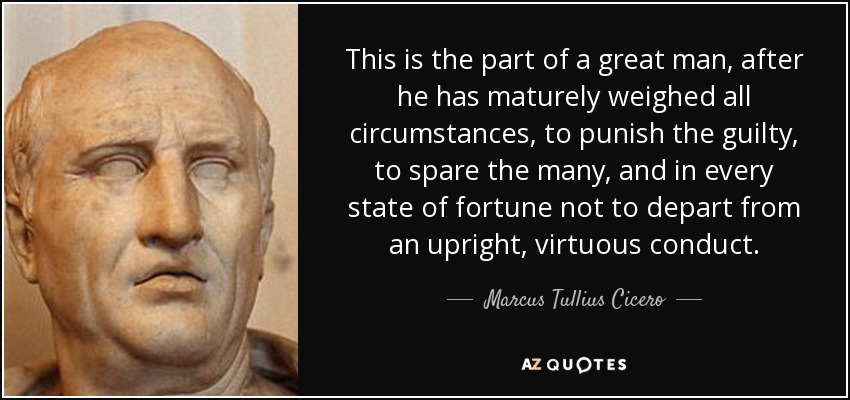 This is the part of a great man, after he has maturely weighed all circumstances, to punish the guilty, to spare the many, and in every state of fortune not to depart from an upright, virtuous conduct. - Marcus Tullius Cicero