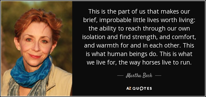 This is the part of us that makes our brief, improbable little lives worth living: the ability to reach through our own isolation and find strength, and comfort, and warmth for and in each other. This is what human beings do. This is what we live for, the way horses live to run. - Martha Beck