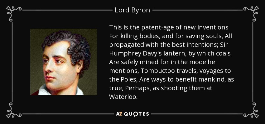 This is the patent-age of new inventions For killing bodies, and for saving souls, All propagated with the best intentions; Sir Humphrey Davy's lantern, by which coals Are safely mined for in the mode he mentions, Tombuctoo travels, voyages to the Poles, Are ways to benefit mankind, as true, Perhaps, as shooting them at Waterloo. - Lord Byron