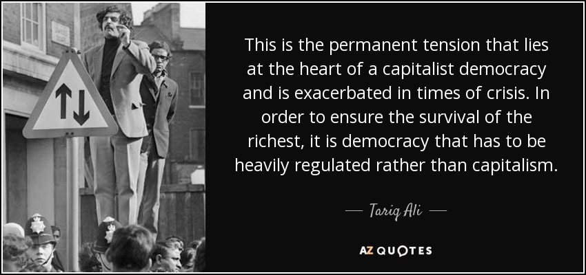 This is the permanent tension that lies at the heart of a capitalist democracy and is exacerbated in times of crisis. In order to ensure the survival of the richest, it is democracy that has to be heavily regulated rather than capitalism. - Tariq Ali