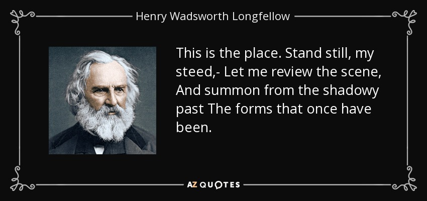 This is the place. Stand still, my steed,- Let me review the scene, And summon from the shadowy past The forms that once have been. - Henry Wadsworth Longfellow