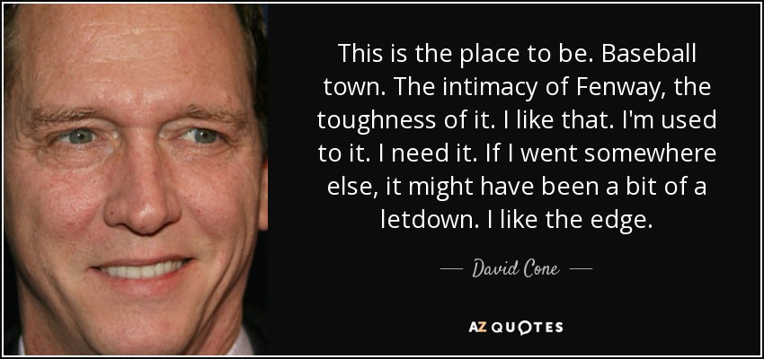 This is the place to be. Baseball town. The intimacy of Fenway, the toughness of it. I like that. I'm used to it. I need it. If I went somewhere else, it might have been a bit of a letdown. I like the edge. - David Cone