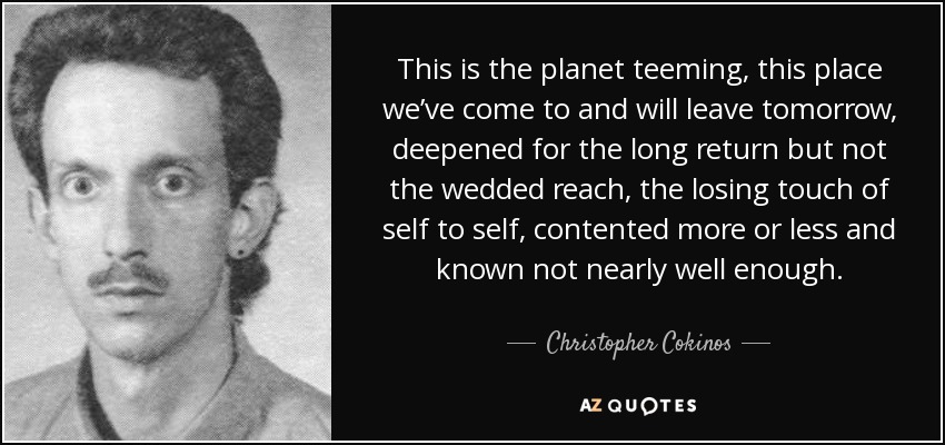 This is the planet teeming, this place we’ve come to and will leave tomorrow, deepened for the long return but not the wedded reach, the losing touch of self to self, contented more or less and known not nearly well enough. - Christopher Cokinos