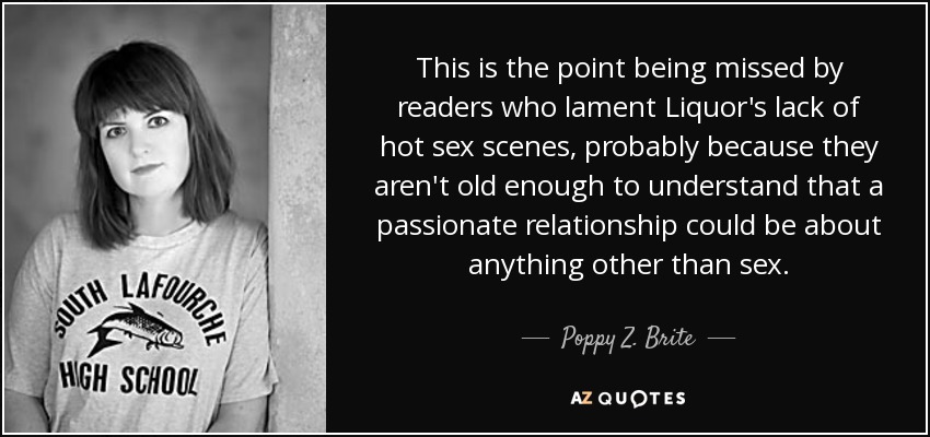 This is the point being missed by readers who lament Liquor's lack of hot sex scenes, probably because they aren't old enough to understand that a passionate relationship could be about anything other than sex. - Poppy Z. Brite