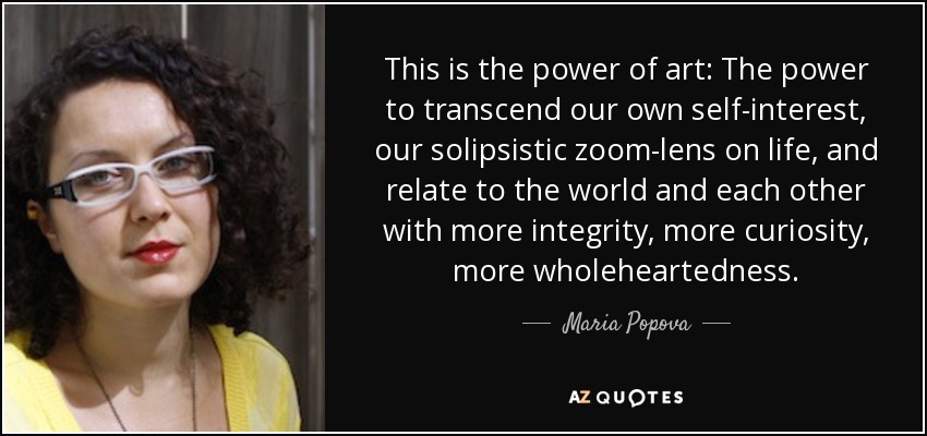 This is the power of art: The power to transcend our own self-interest, our solipsistic zoom-lens on life, and relate to the world and each other with more integrity, more curiosity, more wholeheartedness. - Maria Popova