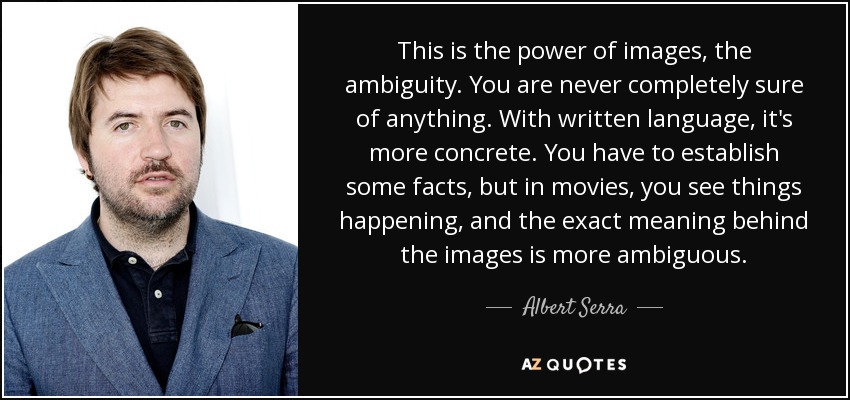 This is the power of images, the ambiguity. You are never completely sure of anything. With written language, it's more concrete. You have to establish some facts, but in movies, you see things happening, and the exact meaning behind the images is more ambiguous. - Albert Serra