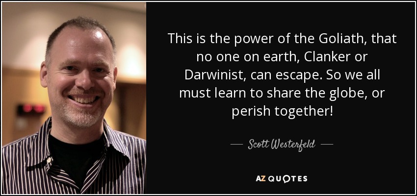 This is the power of the Goliath, that no one on earth, Clanker or Darwinist, can escape. So we all must learn to share the globe, or perish together! - Scott Westerfeld