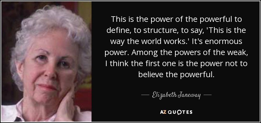 This is the power of the powerful to define, to structure, to say, 'This is the way the world works.' It's enormous power. Among the powers of the weak, I think the first one is the power not to believe the powerful. - Elizabeth Janeway