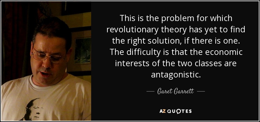 This is the problem for which revolutionary theory has yet to find the right solution, if there is one. The difficulty is that the economic interests of the two classes are antagonistic. - Garet Garrett