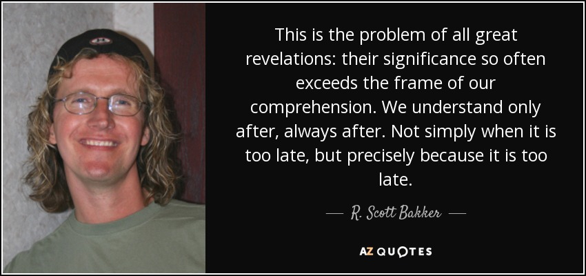 This is the problem of all great revelations: their significance so often exceeds the frame of our comprehension. We understand only after, always after. Not simply when it is too late, but precisely because it is too late. - R. Scott Bakker