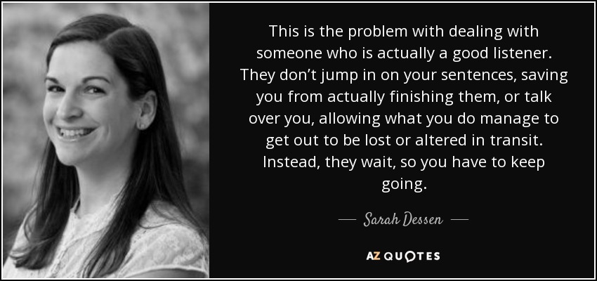This is the problem with dealing with someone who is actually a good listener. They don’t jump in on your sentences, saving you from actually finishing them, or talk over you, allowing what you do manage to get out to be lost or altered in transit. Instead, they wait, so you have to keep going. - Sarah Dessen
