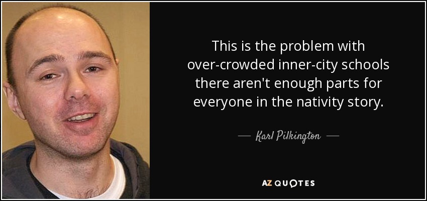 This is the problem with over-crowded inner-city schools there aren't enough parts for everyone in the nativity story. - Karl Pilkington