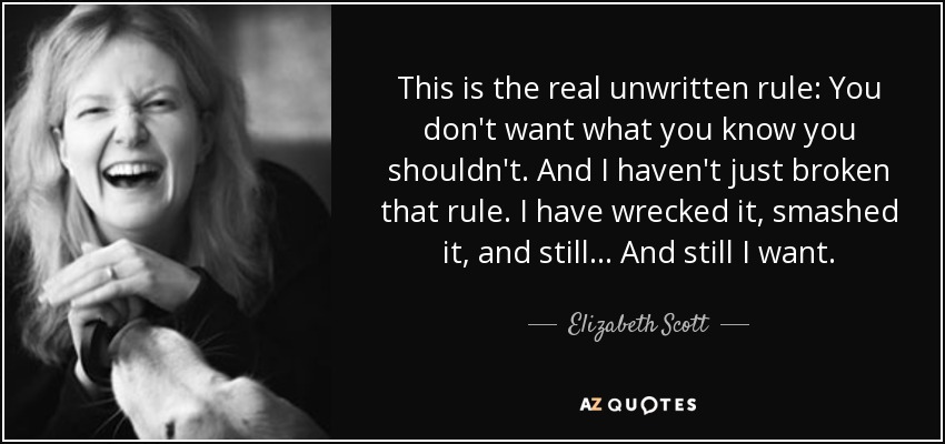 This is the real unwritten rule: You don't want what you know you shouldn't. And I haven't just broken that rule. I have wrecked it, smashed it, and still... And still I want. - Elizabeth Scott