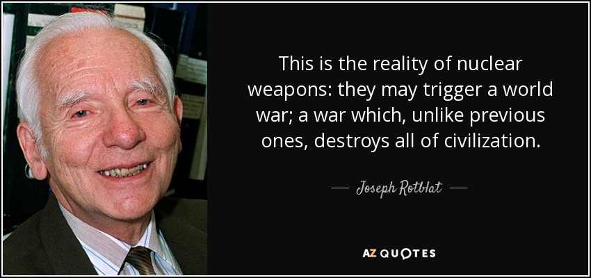 This is the reality of nuclear weapons: they may trigger a world war; a war which, unlike previous ones, destroys all of civilization. - Joseph Rotblat