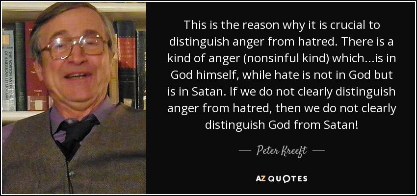 This is the reason why it is crucial to distinguish anger from hatred. There is a kind of anger (nonsinful kind) which...is in God himself, while hate is not in God but is in Satan. If we do not clearly distinguish anger from hatred, then we do not clearly distinguish God from Satan! - Peter Kreeft