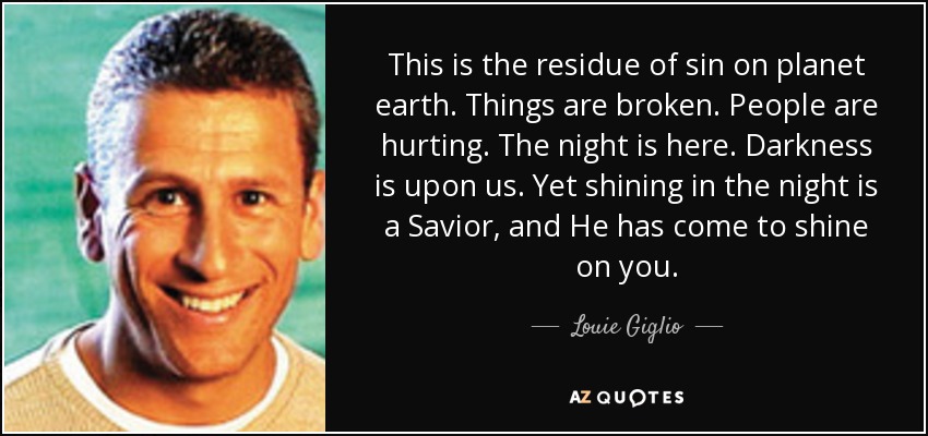 This is the residue of sin on planet earth. Things are broken. People are hurting. The night is here. Darkness is upon us. Yet shining in the night is a Savior, and He has come to shine on you. - Louie Giglio