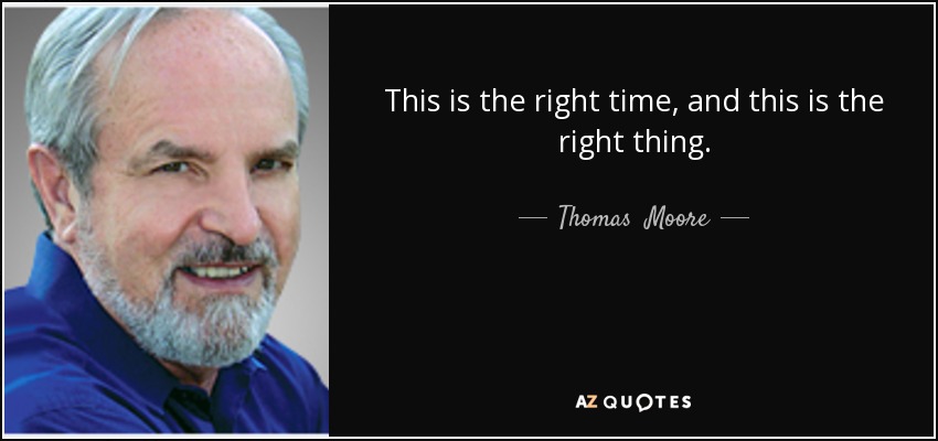 This is the right time, and this is the right thing. - Thomas  Moore