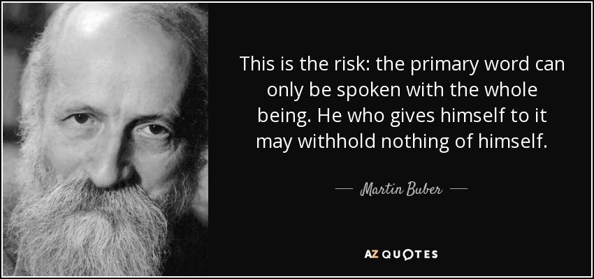 This is the risk: the primary word can only be spoken with the whole being. He who gives himself to it may withhold nothing of himself. - Martin Buber