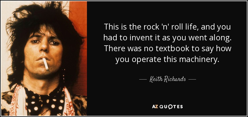 This is the rock 'n' roll life, and you had to invent it as you went along. There was no textbook to say how you operate this machinery. - Keith Richards