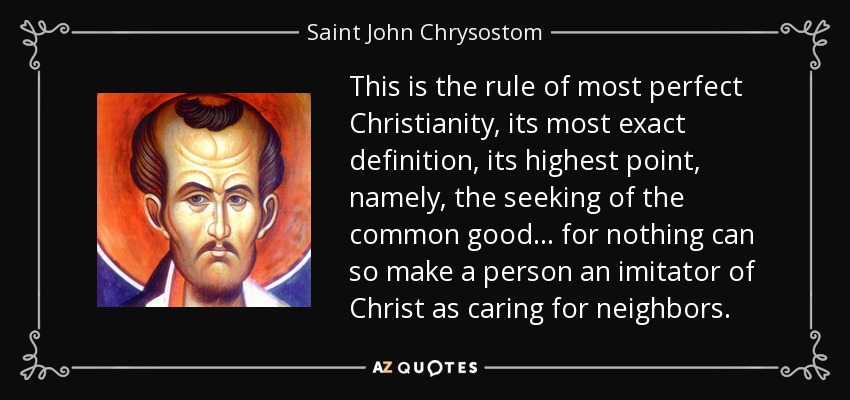 This is the rule of most perfect Christianity, its most exact definition, its highest point, namely, the seeking of the common good ... for nothing can so make a person an imitator of Christ as caring for neighbors. - Saint John Chrysostom