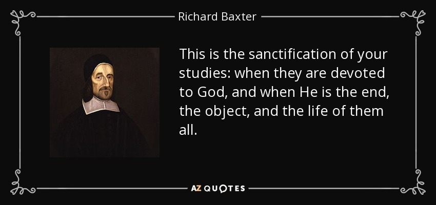 This is the sanctification of your studies: when they are devoted to God, and when He is the end, the object, and the life of them all. - Richard Baxter