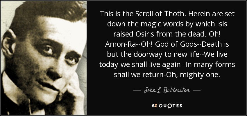 This is the Scroll of Thoth. Herein are set down the magic words by which Isis raised Osiris from the dead. Oh! Amon-Ra--Oh! God of Gods--Death is but the doorway to new life--We live today-we shall live again--In many forms shall we return-Oh, mighty one. - John L. Balderston