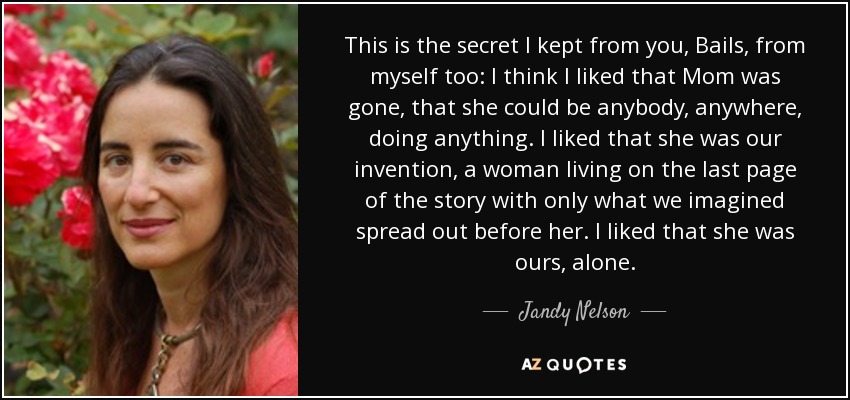 This is the secret I kept from you, Bails, from myself too: I think I liked that Mom was gone, that she could be anybody, anywhere, doing anything. I liked that she was our invention, a woman living on the last page of the story with only what we imagined spread out before her. I liked that she was ours, alone. - Jandy Nelson