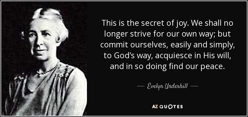 This is the secret of joy. We shall no longer strive for our own way; but commit ourselves, easily and simply, to God's way, acquiesce in His will, and in so doing find our peace. - Evelyn Underhill