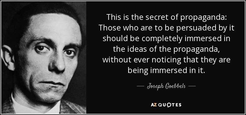 This is the secret of propaganda: Those who are to be persuaded by it should be completely immersed in the ideas of the propaganda, without ever noticing that they are being immersed in it. - Joseph Goebbels