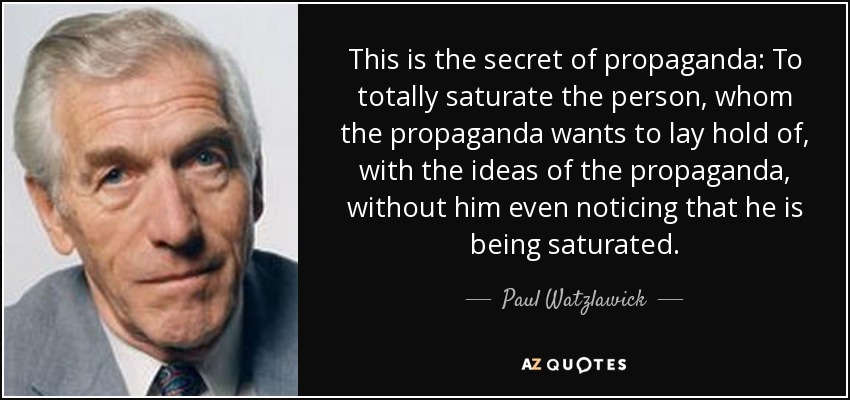 This is the secret of propaganda: To totally saturate the person, whom the propaganda wants to lay hold of, with the ideas of the propaganda, without him even noticing that he is being saturated. - Paul Watzlawick