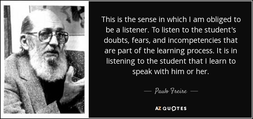 This is the sense in which I am obliged to be a listener. To listen to the student's doubts, fears, and incompetencies that are part of the learning process. It is in listening to the student that I learn to speak with him or her. - Paulo Freire