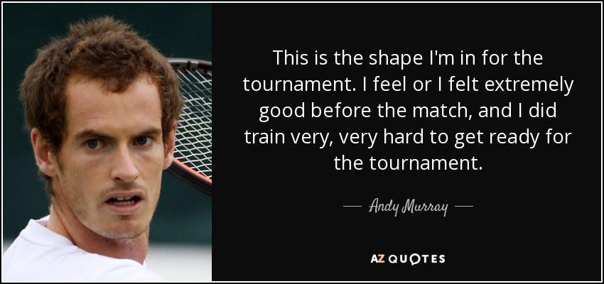This is the shape I'm in for the tournament. I feel or I felt extremely good before the match, and I did train very, very hard to get ready for the tournament. - Andy Murray