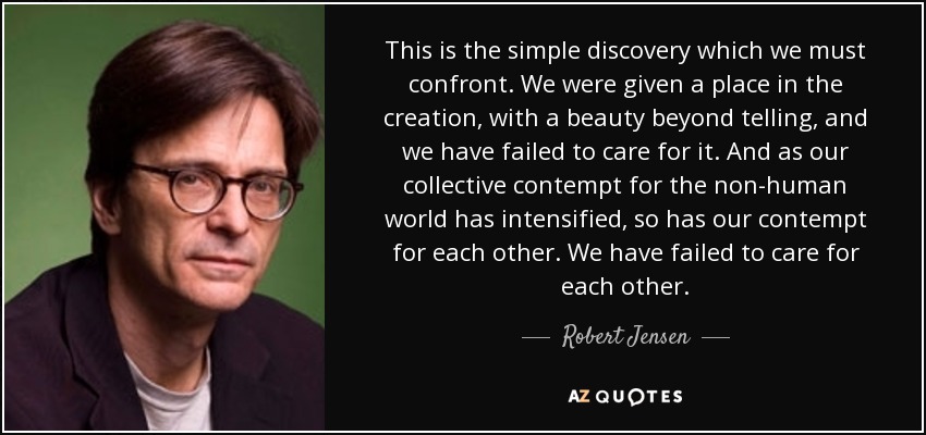 This is the simple discovery which we must confront. We were given a place in the creation, with a beauty beyond telling, and we have failed to care for it. And as our collective contempt for the non-human world has intensified, so has our contempt for each other. We have failed to care for each other. - Robert Jensen