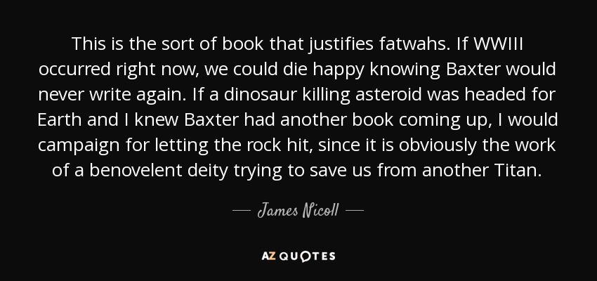 This is the sort of book that justifies fatwahs. If WWIII occurred right now, we could die happy knowing Baxter would never write again. If a dinosaur killing asteroid was headed for Earth and I knew Baxter had another book coming up, I would campaign for letting the rock hit, since it is obviously the work of a benovelent deity trying to save us from another Titan. - James Nicoll