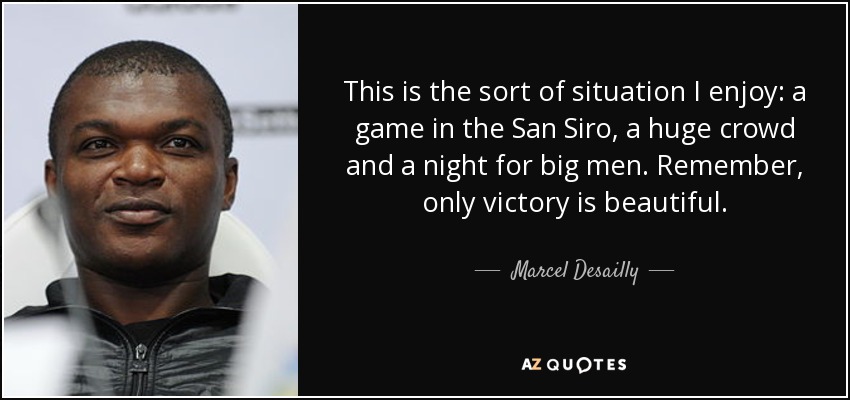 This is the sort of situation I enjoy: a game in the San Siro, a huge crowd and a night for big men. Remember, only victory is beautiful. - Marcel Desailly