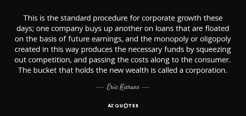 This is the standard procedure for corporate growth these days; one company buys up another on loans that are floated on the basis of future earnings, and the monopoly or oligopoly created in this way produces the necessary funds by squeezing out competition, and passing the costs along to the consumer. The bucket that holds the new wealth is called a corporation. - Eric Kierans