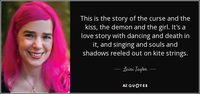 This is the story of the curse and the kiss, the demon and the girl. It's a love story with dancing and death in it, and singing and souls and shadows reeled out on kite strings. - Laini Taylor