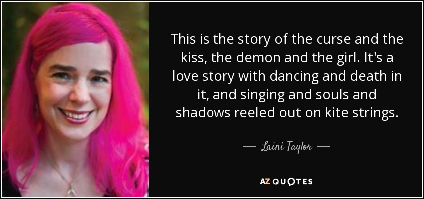 This is the story of the curse and the kiss, the demon and the girl. It's a love story with dancing and death in it, and singing and souls and shadows reeled out on kite strings. - Laini Taylor