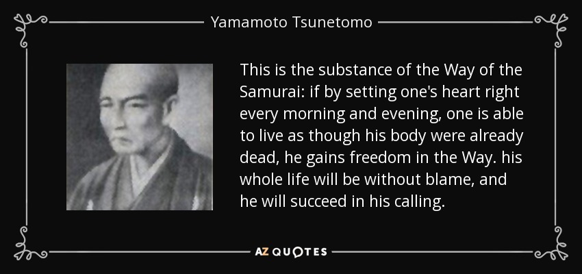 This is the substance of the Way of the Samurai: if by setting one's heart right every morning and evening, one is able to live as though his body were already dead, he gains freedom in the Way. his whole life will be without blame, and he will succeed in his calling. - Yamamoto Tsunetomo