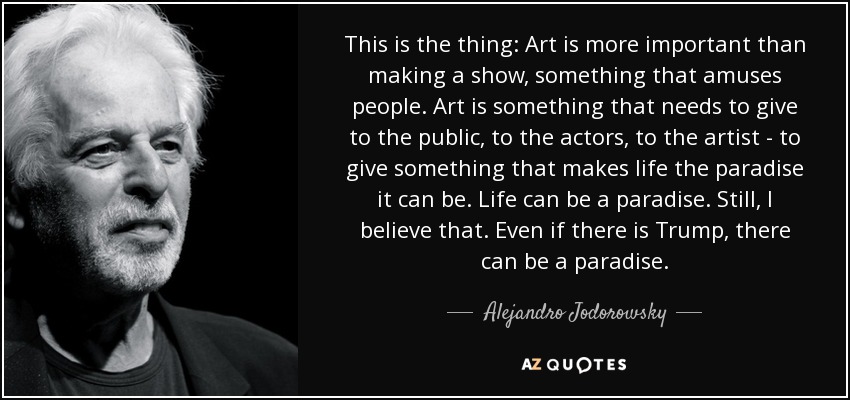 This is the thing: Art is more important than making a show, something that amuses people. Art is something that needs to give to the public, to the actors, to the artist - to give something that makes life the paradise it can be. Life can be a paradise. Still, I believe that. Even if there is Trump, there can be a paradise. - Alejandro Jodorowsky