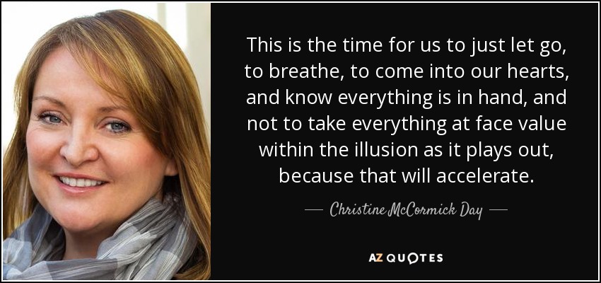 This is the time for us to just let go, to breathe, to come into our hearts, and know everything is in hand, and not to take everything at face value within the illusion as it plays out, because that will accelerate. - Christine McCormick Day