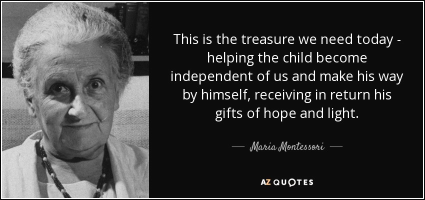 This is the treasure we need today - helping the child become independent of us and make his way by himself, receiving in return his gifts of hope and light. - Maria Montessori