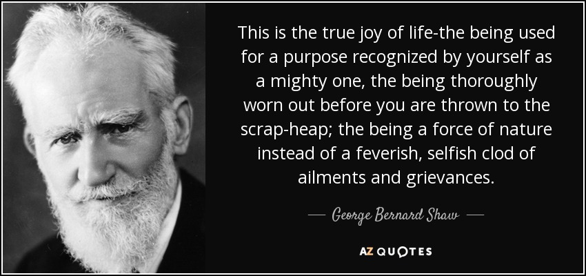 This is the true joy of life-the being used for a purpose recognized by yourself as a mighty one, the being thoroughly worn out before you are thrown to the scrap-heap; the being a force of nature instead of a feverish, selfish clod of ailments and grievances. - George Bernard Shaw